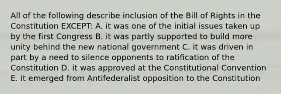 All of the following describe inclusion of the Bill of Rights in the Constitution EXCEPT: A. it was one of the initial issues taken up by the first Congress B. it was partly supported to build more unity behind the new national government C. it was driven in part by a need to silence opponents to ratification of the Constitution D. it was approved at the Constitutional Convention E. it emerged from Antifederalist opposition to the Constitution