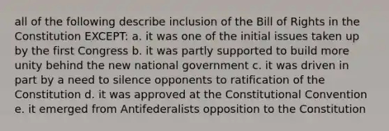 all of the following describe inclusion of the Bill of Rights in the Constitution EXCEPT: a. it was one of the initial issues taken up by the first Congress b. it was partly supported to build more unity behind the new national government c. it was driven in part by a need to silence opponents to ratification of the Constitution d. it was approved at the Constitutional Convention e. it emerged from Antifederalists opposition to the Constitution