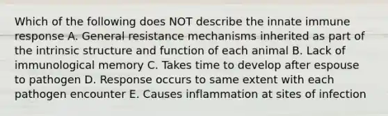 Which of the following does NOT describe the innate immune response A. General resistance mechanisms inherited as part of the intrinsic structure and function of each animal B. Lack of immunological memory C. Takes time to develop after espouse to pathogen D. Response occurs to same extent with each pathogen encounter E. Causes inflammation at sites of infection