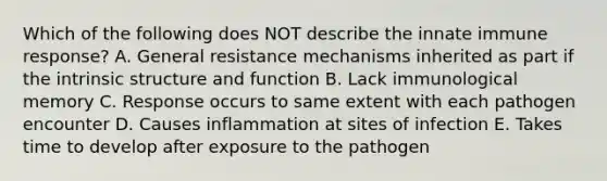 Which of the following does NOT describe the innate immune response? A. General resistance mechanisms inherited as part if the intrinsic structure and function B. Lack immunological memory C. Response occurs to same extent with each pathogen encounter D. Causes inflammation at sites of infection E. Takes time to develop after exposure to the pathogen