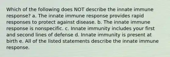 Which of the following does NOT describe the innate immune response? a. The innate immune response provides rapid responses to protect against disease. b. The innate immune response is nonspecific. c. Innate immunity includes your first and second lines of defense d. Innate immunity is present at birth e. All of the listed statements describe the innate immune response.