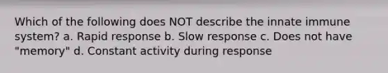 Which of the following does NOT describe the innate immune system? a. Rapid response b. Slow response c. Does not have "memory" d. Constant activity during response