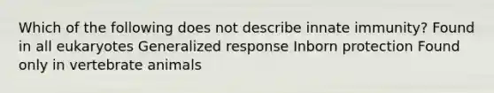 Which of the following does not describe innate immunity? Found in all eukaryotes Generalized response Inborn protection Found only in vertebrate animals