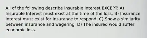 All of the following describe insurable interest EXCEPT: A) Insurable Interest must exist at the time of the loss. B) Insurance Interest must exist for insurance to respond. C) Show a similarity between insurance and wagering. D) The insured would suffer economic loss.