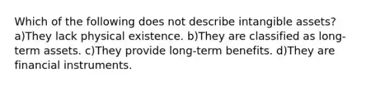 Which of the following does not describe <a href='https://www.questionai.com/knowledge/kfaeAOzavC-intangible-assets' class='anchor-knowledge'>intangible assets</a>? a)They lack physical existence. b)They are classified as long-term assets. c)They provide long-term benefits. d)They are financial instruments.