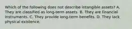 Which of the following does not describe intangible assets? A. They are classified as long-term assets. B. They are financial instruments. C. They provide long-term benefits. D. They lack physical existence.