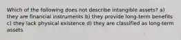 Which of the following does not describe intangible assets? a) they are financial instruments b) they provide long-term benefits c) they lack physical existence d) they are classified as long-term assets