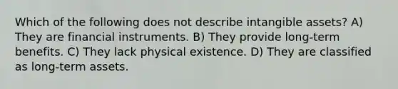 Which of the following does not describe intangible assets? A) They are financial instruments. B) They provide long-term benefits. C) They lack physical existence. D) They are classified as long-term assets.