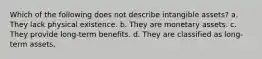 Which of the following does not describe intangible assets? a. They lack physical existence. b. They are monetary assets. c. They provide long-term benefits. d. They are classified as long-term assets.