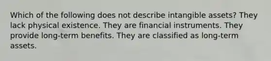 Which of the following does not describe intangible assets? They lack physical existence. They are financial instruments. They provide long-term benefits. They are classified as long-term assets.