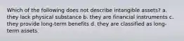 Which of the following does not describe intangible assets? a. they lack physical substance b. they are financial instruments c. they provide long-term benefits d. they are classified as long-term assets