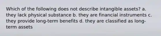 Which of the following does not describe intangible assets? a. they lack physical substance b. they are financial instruments c. they provide long-term benefits d. they are classified as long-term assets