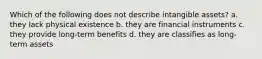 Which of the following does not describe intangible assets? a. they lack physical existence b. they are financial instruments c. they provide long-term benefits d. they are classifies as long-term assets