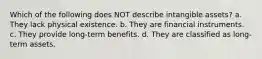 Which of the following does NOT describe intangible assets? a. They lack physical existence. b. They are financial instruments. c. They provide long-term benefits. d. They are classified as long-term assets.