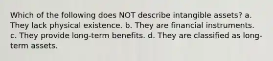 Which of the following does NOT describe <a href='https://www.questionai.com/knowledge/kfaeAOzavC-intangible-assets' class='anchor-knowledge'>intangible assets</a>? a. They lack physical existence. b. They are financial instruments. c. They provide long-term benefits. d. They are classified as long-term assets.