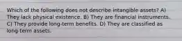 Which of the following does not describe intangible assets? A) They lack physical existence. B) They are financial instruments. C) They provide long-term benefits. D) They are classified as long-term assets.