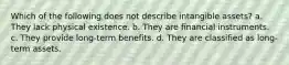 Which of the following does not describe intangible assets? a. They lack physical existence. b. They are financial instruments. c. They provide long-term benefits. d. They are classified as long-term assets.