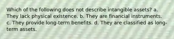 Which of the following does not describe <a href='https://www.questionai.com/knowledge/kfaeAOzavC-intangible-assets' class='anchor-knowledge'>intangible assets</a>? a. They lack physical existence. b. They are financial instruments. c. They provide long-term benefits. d. They are classified as long-term assets.