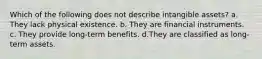 Which of the following does not describe intangible assets? a. They lack physical existence. b. They are financial instruments. c. They provide long-term benefits. d.They are classified as long-term assets.