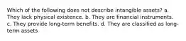 Which of the following does not describe intangible assets? a. They lack physical existence. b. They are financial instruments. c. They provide long-term benefits. d. They are classified as long-term assets