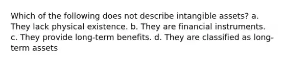 Which of the following does not describe intangible assets? a. They lack physical existence. b. They are financial instruments. c. They provide long-term benefits. d. They are classified as long-term assets