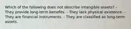 Which of the following does not describe intangible assets? - They provide long-term benefits. - They lack physical existence. - They are financial instruments. - They are classified as long-term assets.