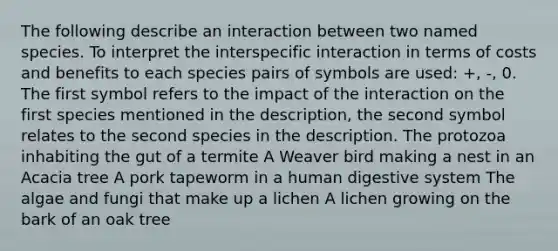 The following describe an interaction between two named species. To interpret the interspecific interaction in terms of costs and benefits to each species pairs of symbols are used: +, -, 0. The first symbol refers to the impact of the interaction on the first species mentioned in the description, the second symbol relates to the second species in the description. The protozoa inhabiting the gut of a termite A Weaver bird making a nest in an Acacia tree A pork tapeworm in a <a href='https://www.questionai.com/knowledge/k7OgreiRFk-human-digestive-system' class='anchor-knowledge'>human digestive system</a> The algae and fungi that make up a lichen A lichen growing on the bark of an oak tree