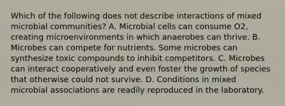 Which of the following does not describe interactions of mixed microbial communities? A. Microbial cells can consume O2, creating microenvironments in which anaerobes can thrive. B. Microbes can compete for nutrients. Some microbes can synthesize toxic compounds to inhibit competitors. C. Microbes can interact cooperatively and even foster the growth of species that otherwise could not survive. D. Conditions in mixed microbial associations are readily reproduced in the laboratory.