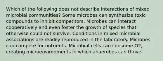 Which of the following does not describe interactions of mixed microbial communities? Some microbes can synthesize toxic compounds to inhibit competitors. Microbes can interact cooperatively and even foster the growth of species that otherwise could not survive. Conditions in mixed microbial associations are readily reproduced in the laboratory. Microbes can compete for nutrients. Microbial cells can consume O2, creating microenvironments in which anaerobes can thrive.