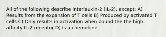 All of the following describe interleukin-2 (IL-2), except: A) Results from the expansion of T cells B) Produced by activated T cells C) Only results in activation when bound the the high affinity IL-2 receptor D) Is a chemokine