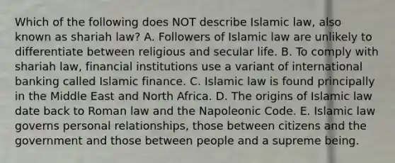 Which of the following does NOT describe Islamic​ law, also known as shariah​ law? A. Followers of Islamic law are unlikely to differentiate between religious and secular life. B. To comply with shariah​ law, financial institutions use a variant of international banking called Islamic finance. C. Islamic law is found principally in the Middle East and North Africa. D. The origins of Islamic law date back to Roman law and the Napoleonic Code. E. Islamic law governs personal​ relationships, those between citizens and the government and those between people and a supreme being.