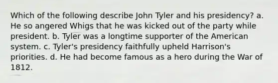 Which of the following describe John Tyler and his presidency? a. He so angered Whigs that he was kicked out of the party while president. b. Tyler was a longtime supporter of the American system. c. Tyler's presidency faithfully upheld Harrison's priorities. d. He had become famous as a hero during the War of 1812.