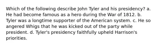 Which of the following describe John Tyler and his presidency? a. He had become famous as a hero during the War of 1812. b. Tyler was a longtime supporter of the American system. c. He so angered Whigs that he was kicked out of the party while president. d. Tyler's presidency faithfully upheld Harrison's priorities.