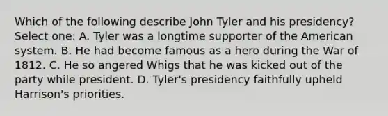 Which of the following describe John Tyler and his presidency? Select one: A. Tyler was a longtime supporter of the American system. B. He had become famous as a hero during the War of 1812. C. He so angered Whigs that he was kicked out of the party while president. D. Tyler's presidency faithfully upheld Harrison's priorities.