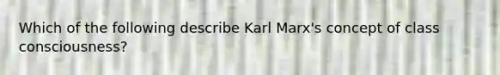 Which of the following describe Karl Marx's concept of class consciousness?