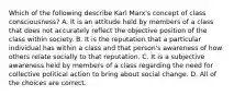 Which of the following describe Karl Marx's concept of class consciousness? A. It is an attitude held by members of a class that does not accurately reflect the objective position of the class within society. B. It is the reputation that a particular individual has within a class and that person's awareness of how others relate socially to that reputation. C. It is a subjective awareness held by members of a class regarding the need for collective political action to bring about social change. D. All of the choices are correct.