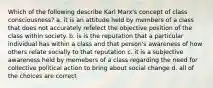 Which of the following describe Karl Marx's concept of class consciousness? a. it is an attitude held by members of a class that does not accurately refelect the objective position of the class within society. b. is is the reputation that a particular individual has within a class and that person's awareness of how others relate socially to that reputation c. it is a subjective awareness held by memebers of a class regarding the need for collective political action to bring about social change d. all of the choices are correct