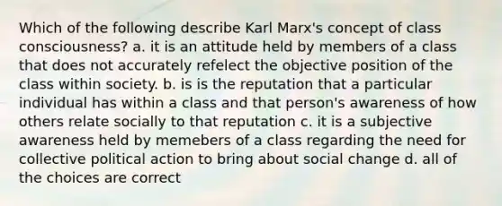 Which of the following describe Karl Marx's concept of class consciousness? a. it is an attitude held by members of a class that does not accurately refelect the objective position of the class within society. b. is is the reputation that a particular individual has within a class and that person's awareness of how others relate socially to that reputation c. it is a subjective awareness held by memebers of a class regarding the need for collective political action to bring about social change d. all of the choices are correct