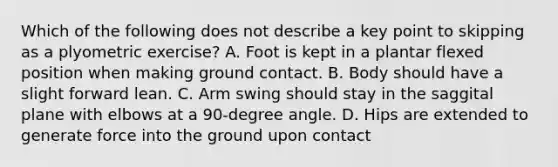 Which of the following does not describe a key point to skipping as a plyometric exercise? A. Foot is kept in a plantar flexed position when making ground contact. B. Body should have a slight forward lean. C. Arm swing should stay in the saggital plane with elbows at a 90-degree angle. D. Hips are extended to generate force into the ground upon contact