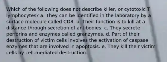 Which of the following does not describe killer, or cytotoxic T lymphocytes? a. They can be identified in the laboratory by a surface molecule called CD8. b. Their function is to kill at a distance through secretion of antibodies. c. They secrete perforins and enzymes called granzymes. d. Part of their destruction of victim cells involves the activation of caspase enzymes that are involved in apoptosis. e. They kill their victim cells by cell-mediated destruction.