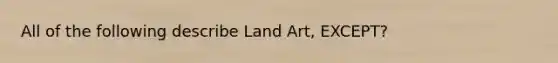 All of the following describe Land Art, EXCEPT?