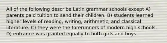 All of the following describe Latin grammar schools except A) parents paid tuition to send their children. B) students learned higher levels of reading, writing, arithmetic, and classical literature. C) they were the forerunners of modern high schools. D) entrance was granted equally to both girls and boys.