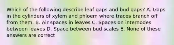 Which of the following describe leaf gaps and bud gaps? A. Gaps in the cylinders of xylem and phloem where traces branch off from them. B. Air spaces in leaves C. Spaces on internodes between leaves D. Space between bud scales E. None of these answers are correct