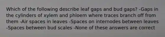 Which of the following describe leaf gaps and bud gaps? -Gaps in the cylinders of xylem and phloem where traces branch off from them -Air spaces in leaves -Spaces on internodes between leaves -Spaces between bud scales -None of these answers are correct