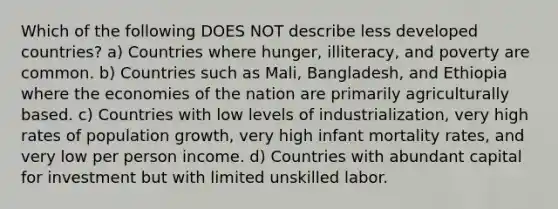 Which of the following DOES NOT describe less developed countries? a) Countries where hunger, illiteracy, and poverty are common. b) Countries such as Mali, Bangladesh, and Ethiopia where the economies of the nation are primarily agriculturally based. c) Countries with low levels of industrialization, very high rates of population growth, very high infant mortality rates, and very low per person income. d) Countries with abundant capital for investment but with limited unskilled labor.