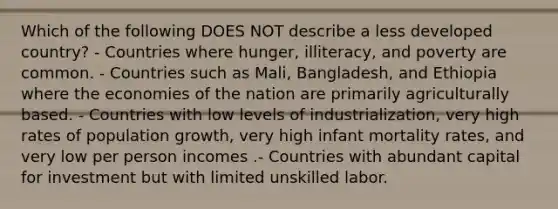 Which of the following DOES NOT describe a less developed country? - Countries where hunger, illiteracy, and poverty are common. - Countries such as Mali, Bangladesh, and Ethiopia where the economies of the nation are primarily agriculturally based. - Countries with low levels of industrialization, very high rates of population growth, very high infant mortality rates, and very low per person incomes .- Countries with abundant capital for investment but with limited unskilled labor.