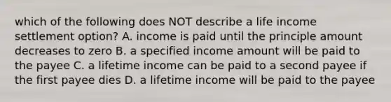 which of the following does NOT describe a life income settlement option? A. income is paid until the principle amount decreases to zero B. a specified income amount will be paid to the payee C. a lifetime income can be paid to a second payee if the first payee dies D. a lifetime income will be paid to the payee