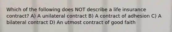 Which of the following does NOT describe a life insurance contract? A) A unilateral contract B) A contract of adhesion C) A bilateral contract D) An utmost contract of good faith