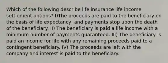 Which of the following describe life insurance life income settlement options? I)The proceeds are paid to the beneficiary on the basis of life expectancy, and payments stop upon the death of the beneficiary. II) The beneficiary is paid a life income with a minimum number of payments guaranteed. III) The beneficiary is paid an income for life with any remaining proceeds paid to a contingent beneficiary. IV) The proceeds are left with the company and interest is paid to the beneficiary.