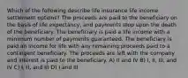 Which of the following describe life insurance life income settlement options? The proceeds are paid to the beneficiary on the basis of life expectancy, and payments stop upon the death of the beneficiary. The beneficiary is paid a life income with a minimum number of payments guaranteed. The beneficiary is paid an income for life with any remaining proceeds paid to a contingent beneficiary. The proceeds are left with the company and interest is paid to the beneficiary. A) II and IV B) I, II, III, and IV C) I, II, and III D) I and III